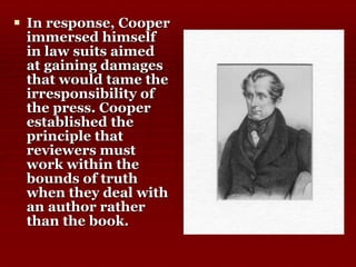 In response, Cooper immersed himself in law suits aimed at gaining damages that would tame the irresponsibility of the press. Cooper established the principle that reviewers must work within the bounds of truth when they deal with an author rather than the book. 