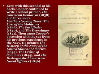 Even with this scandal at his heels, Cooper continued to write a school primer,  The American Democrat  (1838) and three more  Leatherstocking Tales :  The Last of the Mohicans  (1826),  The Pathfinder  (1840), and  The Deerslayer  (1841). Then came Cooper's obsession with the sea from his previous experience in the Navy. He penned  The History of the Navy of the United States of America  (1839),  The Cruise of Sommers  (1844), and  The Distinguished American Naval Officers  (1846).  