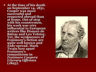 At the time of his death on September 14, 1851, Cooper was more successful and respected abroad than at home. Out of step with his countrymen, his work was very influential to European writers like Honore de Balzac and Leo Tolstoy. Yet, the weaknesses of Fenimore's fiction are quite well known and wide-spread. Mark Twain tore apart Fenimore's romanticism in  Fenimore Coopers Literary Offenses  (1895).  