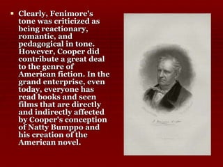 Clearly, Fenimore's tone was criticized as being reactionary, romantic, and pedagogical in tone. However, Cooper did contribute a great deal to the genre of American fiction. In the grand enterprise, even today, everyone has read books and seen films that are directly and indirectly affected by Cooper's conception of Natty Bumppo and his creation of the American novel.  
