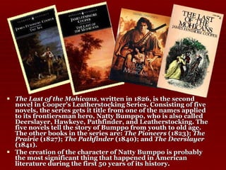 The Last of the Mohicans , written in 1826, is the second novel in Cooper's Leatherstocking Series. Consisting of five novels, the series gets it title from one of the names applied to its frontiersman hero, Natty Bumppo, who is also called Deerslayer, Hawkeye, Pathfinder, and Leatherstocking. The five novels tell the story of Bumppo from youth to old age. The other books in the series are:  The Pioneers  (1823);  The Prairie  (1827);  The Pathfinder  (1840); and  The Deerslayer  (1841). The creation of the character of Natty Bumppo is probably the most significant thing that happened in American literature during the first 50 years of its history. 