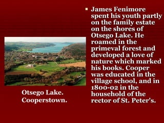 James Fenimore spent his youth partly on the family estate on the shores of Otsego Lake. He roamed in the primeval forest and developed a love of nature which marked his books. Cooper was educated in the village school, and in 1800-02 in the household of the rector of St. Peter's.  Otsego Lake. Cooperstown.   