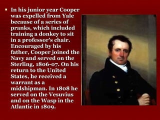 In his junior year Cooper was expelled from Yale because of a series of pranks, which included training a donkey to sit in a professor's chair. Encouraged by his father, Cooper joined the Navy and served on the Sterling, 1806-07. On his return to the United States, he received a warrant as a midshipman. In 1808 he served on the Vesuvius and on the Wasp in the Atlantic in 1809.  