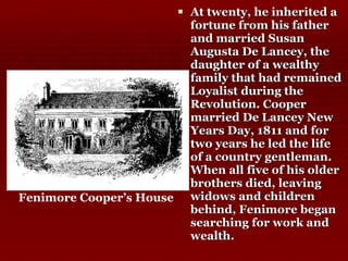 At twenty, he inherited a fortune from his father and married Susan Augusta De Lancey, the daughter of a wealthy family that had remained Loyalist during the Revolution. Cooper married De Lancey New Years Day, 1811 and for two years he led the life of a country gentleman. When all five of his older brothers died, leaving widows and children behind, Fenimore began searching for work and wealth.  Fenimore Cooper’s House 