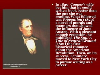 In 1820, Cooper's wife bet him that he could write a book better than the one she was reading. What followed was  Precaution  (1820) a novel of morals and manners that showed the influence of Jane Austen. With a pleasant enough reception, he published  The Spy: A Tale of Neutral Ground  (1821) the first historical romance about the American Revolution. Then, on its success, Fenimore moved to New York City to pursue writing as a career.  