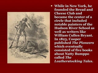 While in New York, he founded the Bread and Cheese Club and became the center of a circle that included notable painters of the Hudson River School as well as writers like William Cullen Bryant. In 1823, Cooper published  The Pioneers  which eventually consisted of five books about Natty Bumppo called  The Leatherstocking Tales .   