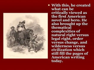 With this, he created what can be critically viewed as the first American novel and hero. He also brought up the thematical complexities of natural right versus legal right, order versus change, and wilderness versus civilization which still fill the pages of American writing today.  