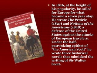 In 1826, at the height of his popularity, he sailed for Europe for what became a seven year stay. He wrote  The Prairie  (1827) and  Notions of the Americans  (1828) a defense of the United States against the attacks of European travelers. Under the half-patronizing epithet of "the American Scott" he wrote three historical novels that mimicked the writing of Sir Walter Scott.  