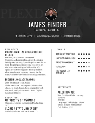 JAMES FINDER
PROMETHEAN LEARNING EXPERIENCE
DESIGN
EXPERIENCE
Founder, PLExD LLC
+1-850-329-0570 | james@getplexd.com | @getplexdesign
Founder, 2015-Present Denver CO
2009-2014 Seoul, South Korea
Promethean Learning Experience Design is a
boutique e-Learning Consulting Firm. Our focus
is on designing and developing content to get
the most out training for Millennials. We
specialize in the design and development of
clear, concise and engaging content for the
Sales, Customer Services and Staffing industries.
ENGLISH LANGUAGE TRAINER
From 2009-2014, I led English Conversation
classes in South Korea. I was engaged in both
the public and private sectors as an English
Language Trainer.
UNIVERSITY OF WYOMING
EDUCATION
Masters of Science, Instructional Technology
2017
Bachelors of Arts, Political Science
FLORIDA STATE UNIVERSITY
ARTICULATE STORYLINE
INSTRUCTIONAL DESIGN
PROJECT MANAGEMENT
JAVASCRIPT
INSTRUCTOR LED
TRAINING
SKILLS
ALLEN DUNKLE
REFERENCES
Vice President/CLO e Learning
Division
AKORBI
Language / Technology / People
Office: 214-256-9222 ext 8354
Cell: 720 244 7727
 