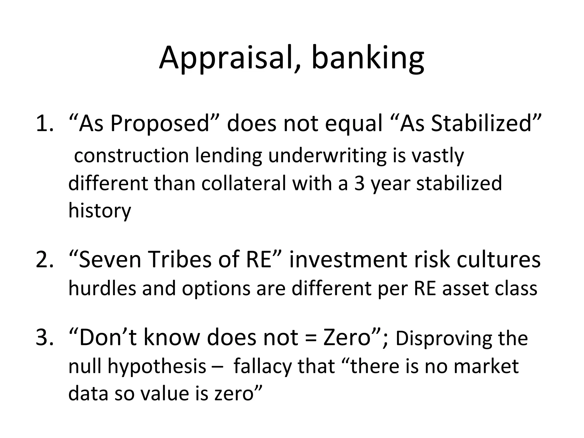 Appraisal, banking
1. “As Proposed” does not equal “As Stabilized”
   construction lending underwriting is vastly
   different than collateral with a 3 year stabilized
   history

2. “Seven Tribes of RE” investment risk cultures
   hurdles and options are different per RE asset class

3. “Don’t know does not = Zero”; Disproving the
   null hypothesis – fallacy that “there is no market
   data so value is zero”
 