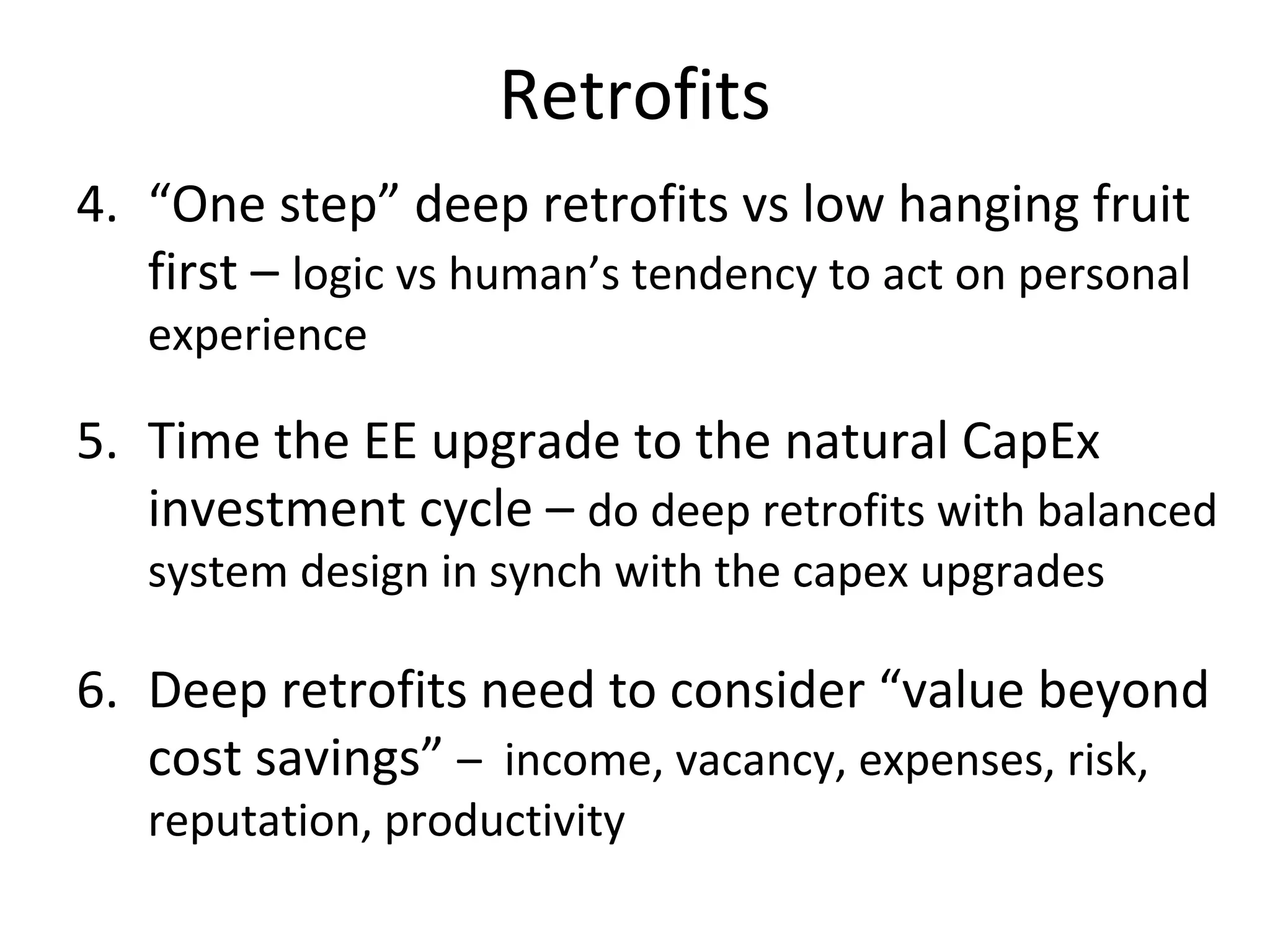 Retrofits
4. “One step” deep retrofits vs low hanging fruit
   first – logic vs human’s tendency to act on personal
   experience

5. Time the EE upgrade to the natural CapEx
   investment cycle – do deep retrofits with balanced
   system design in synch with the capex upgrades

6. Deep retrofits need to consider “value beyond
   cost savings” – income, vacancy, expenses, risk,
   reputation, productivity
 