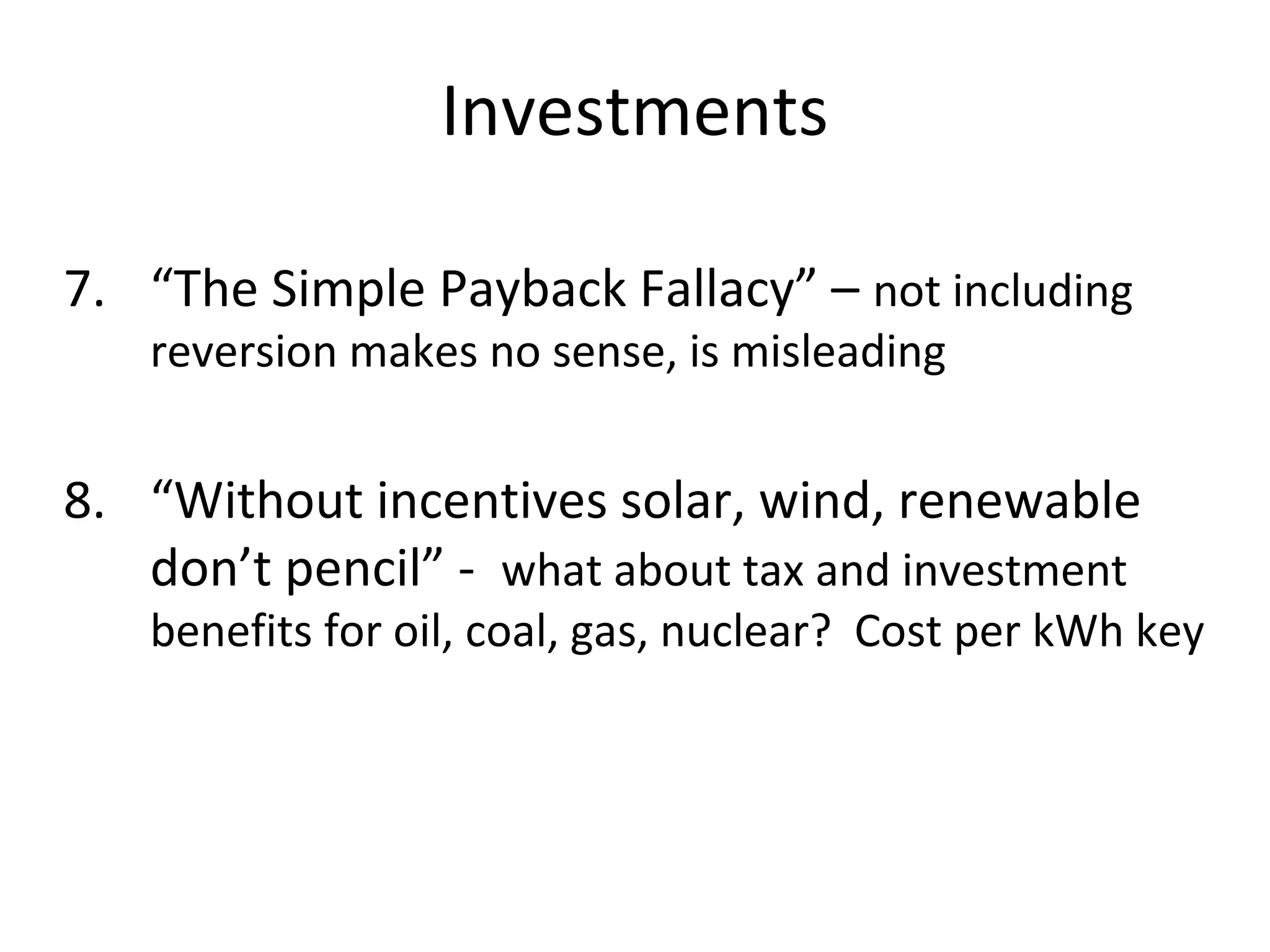 Investments

7. “The Simple Payback Fallacy” – not including
   reversion makes no sense, is misleading


8. “Without incentives solar, wind, renewable
   don’t pencil” - what about tax and investment
   benefits for oil, coal, gas, nuclear? Cost per kWh key
 