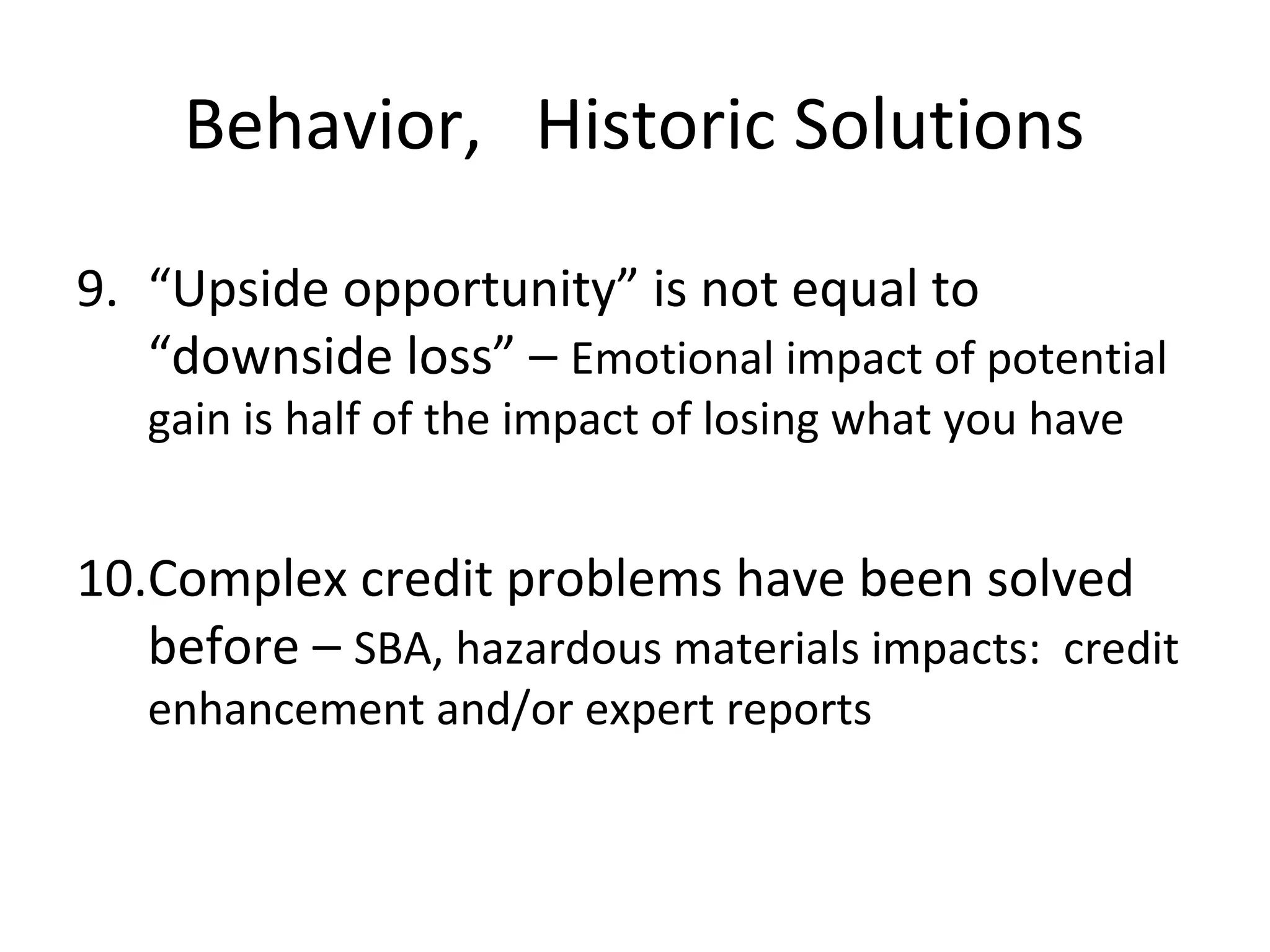 Behavior, Historic Solutions

9. “Upside opportunity” is not equal to
   “downside loss” – Emotional impact of potential
   gain is half of the impact of losing what you have


10.Complex credit problems have been solved
   before – SBA, hazardous materials impacts: credit
   enhancement and/or expert reports
 