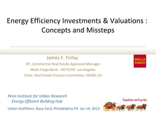 Energy Efficiency Investments & Valuations :
           Concepts and Missteps


                        James F. Finlay
           VP, Commercial Real Estate Appraisal Manager
             Wells Fargo Bank – RETECHS Los Angeles
          Chair, Real Estate Finance Committee, USGBC-LA




Penn Institute for Urban Research
  Energy Efficient Building Hub
Urban Outfitters, Navy Yard, Philadelphia PA Jan 14, 2013
 