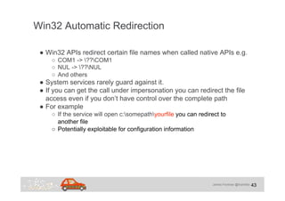 James Forshaw @tiraniddo
Win32 Automatic Redirection
43
●  Win32 APIs redirect certain file names when called native APIs ...
