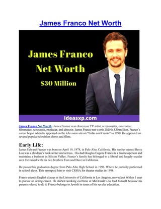 James Franco Net Worth
James Franco Net Worth: James Franco is an American TV artist, screenwriter, entertainer,
filmmaker, scholastic, producer, and director. James Franco net worth 2020 is $30 million. Franco’s
career began when he appeared on the television sitcom “Folks and Freaks” in 1990. He appeared on
several popular television shows and films.
Early Life:
James Edward Franco was born on April 19, 1978, in Palo Alto, California. His mother named Betsy
Lou was a children’s book writer and actress. His dad Douglas Eugene Franco is a businessperson and
maintains a business in Silicon Valley. Franco’s family has belonged to a liberal and largely secular
sect. He raised with his two brothers Tom and Dave in California.
He passed his graduation degree from Palo Alto High School in 1996. Where he partially performed
in school plays. This prompted him to visit CSSSA for theater studies in 1998.
Franco attends English classes at the University of California in Los Angeles, moved out Within 1 year
to pursue an acting career. He started working overtime at McDonald’s to feed himself because his
parents refused to do it. Franco belongs to Jewish in terms of his secular education.
 