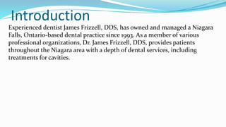 Introduction
Experienced dentist James Frizzell, DDS, has owned and managed a Niagara
Falls, Ontario-based dental practice since 1993. As a member of various
professional organizations, Dr. James Frizzell, DDS, provides patients
throughout the Niagara area with a depth of dental services, including
treatments for cavities.
 