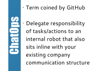 ChatOps
• Term coined by GitHub
• Delegate responsibility
of tasks/actions to an
internal robot that also
sits inline with your
existing company
communication structure
 
