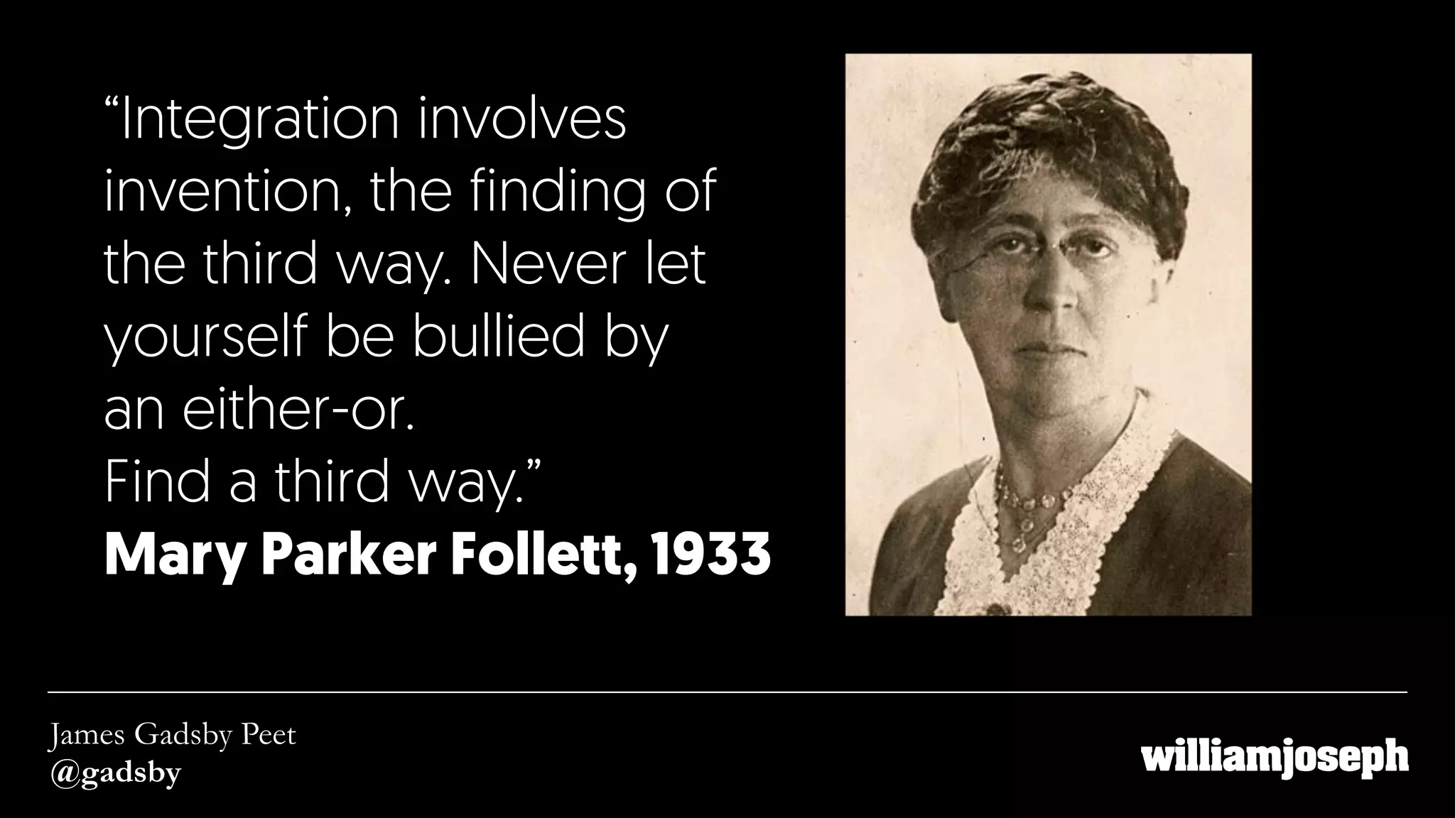 “Integration involves
invention, the finding of
the third way. Never let
yourself be bullied by  
an either-or.  
Find a third way.”
Mary Parker Follett, 1933
James Gadsby Peet
@gadsby
 
