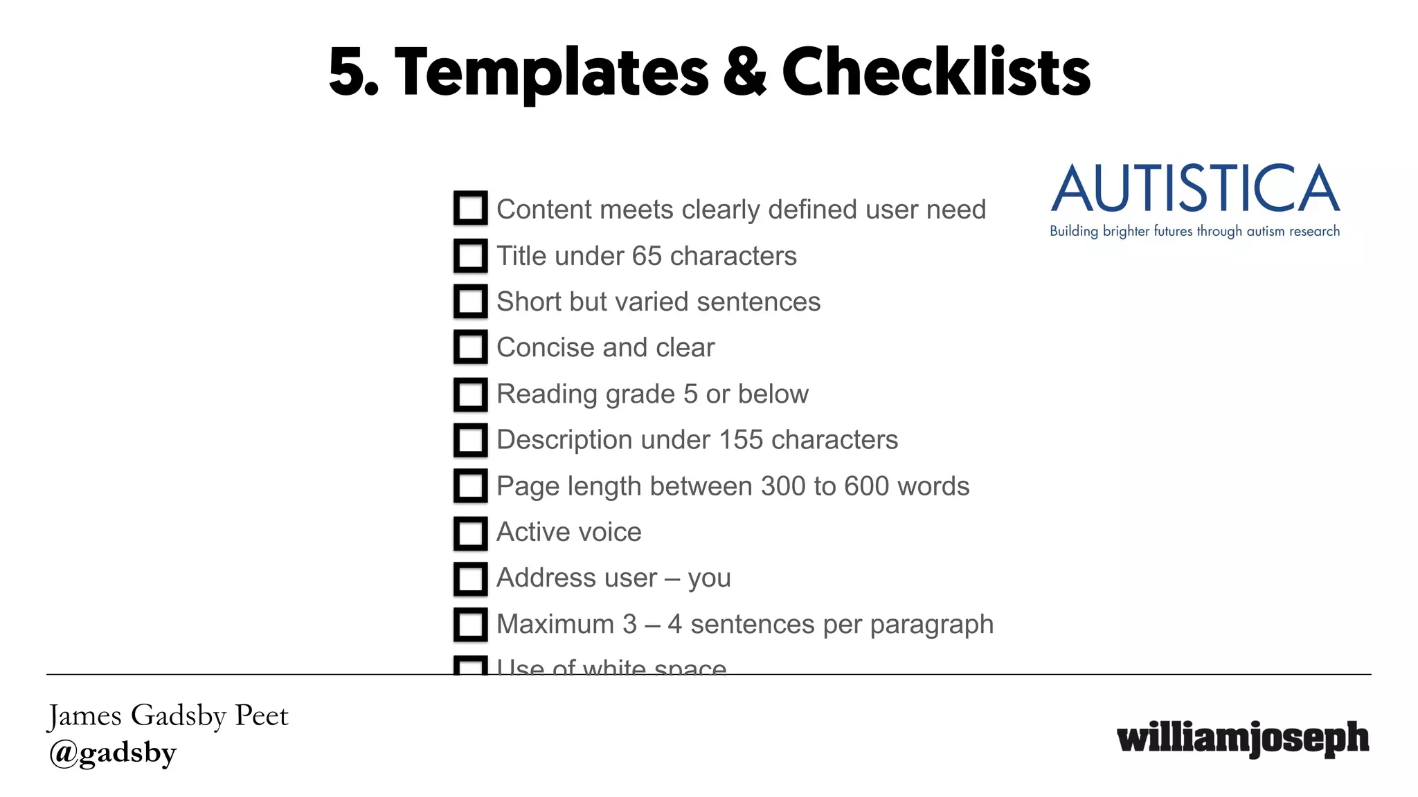 James Gadsby Peet
@gadsby
5. Templates & Checklists
Content meets clearly defined user need 
Title under 65 characters 
Short but varied sentences 
Concise and clear 
Reading grade 5 or below 
Description under 155 characters 
Page length between 300 to 600 words 
Active voice 
Address user – you 
Maximum 3 – 4 sentences per paragraph 
Use of white space
 