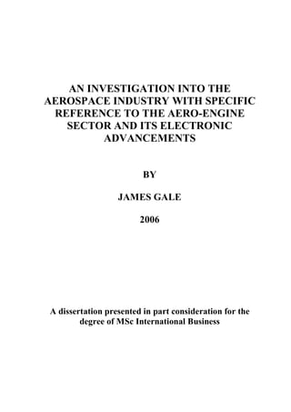 AN INVESTIGATION INTO THE
AEROSPACE INDUSTRY WITH SPECIFIC
 REFERENCE TO THE AERO-ENGINE
   SECTOR AND ITS ELECTRONIC
         ADVANCEMENTS


                         BY

                  JAMES GALE

                        2006




A dissertation presented in part consideration for the
        degree of MSc International Business
 