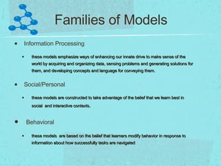 Families of Models Information Processing these models emphasize ways of enhancing our innate drive to make sense of the world by acquiring and organizing data, sensing problems and generating solutions for them, and developing concepts and language for conveying them. Social/Personal these models are constructed to take advantage of the belief that we learn best in social  and interactive contexts . Behavioral these models  are based on the belief that learners modify behavior in response to information about how successfully tasks are navigated 