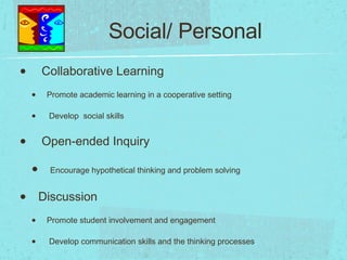 Social/ Personal Collaborative Learning Promote academic learning in a cooperative setting Develop  social skills Open-ended Inquiry Encourage hypothetical thinking and problem solving Discussion Promote student involvement and engagement Develop communication skills and the thinking processes 