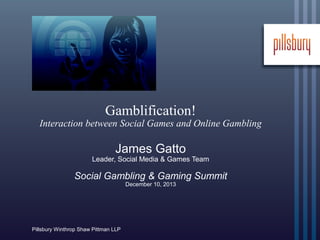 Gamblification!

Interaction between Social Games and Online Gambling

James Gatto

Leader, Social Media & Games Team

Social Gambling & Gaming Summit
December 10, 2013

Pillsbury Winthrop Shaw Pittman LLP

 