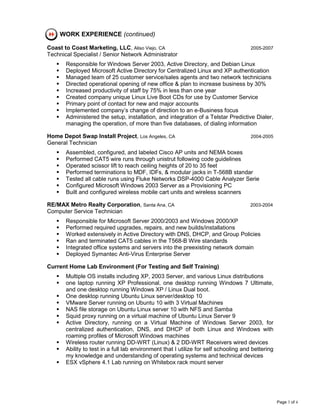 WORK EXPERIENCE (continued)

Coast to Coast Marketing, LLC, Aliso Viejo, CA                                        2005-2007
Technical Specialist / Senior Network Administrator
       Responsible for Windows Server 2003, Active Directory, and Debian Linux
       Deployed Microsoft Active Directory for Centralized Linux and XP authentication
       Managed team of 25 customer service/sales agents and two network technicians
       Directed operational opening of new office & plan to increase business by 30%
       Increased productivity of staff by 75% in less than one year
       Created company unique Linux Live Boot CDs for use by Customer Service
       Primary point of contact for new and major accounts
       Implemented company’s change of direction to an e-Business focus
       Administered the setup, installation, and integration of a Telstar Predictive Dialer,
       managing the operation, of more than five databases, of dialing information

Home Depot Swap Install Project, Los Angeles, CA                                      2004-2005
General Technician
       Assembled, configured, and labeled Cisco AP units and NEMA boxes
       Performed CAT5 wire runs through unistrut following code guidelines
       Operated scissor lift to reach ceiling heights of 20 to 35 feet
       Performed terminations to MDF, IDFs, & modular jacks in T-568B standar
       Tested all cable runs using Fluke Networks DSP-4000 Cable Analyzer Serie
       Configured Microsoft Windows 2003 Server as a Provisioning PC
       Built and configured wireless mobile cart units and wireless scanners

RE/MAX Metro Realty Corporation, Santa Ana, CA                                        2003-2004
Computer Service Technician
       Responsible for Microsoft Server 2000/2003 and Windows 2000/XP
       Performed required upgrades, repairs, and new builds/installations
       Worked extensively in Active Directory with DNS, DHCP, and Group Policies
       Ran and terminated CAT5 cables in the T568-B Wire standards
       Integrated office systems and servers into the preexisting network domain
       Deployed Symantec Anti-Virus Enterprise Server

Current Home Lab Environment (For Testing and Self Training)
       Multiple OS installs including XP, 2003 Server, and various Linux distributions
       one laptop running XP Professional, one desktop running Windows 7 Ultimate,
       and one desktop running Windows XP / Linux Dual boot.
       One desktop running Ubuntu Linux server/desktop 10
       VMware Server running on Ubuntu 10 with 3 Virtual Machines
       NAS file storage on Ubuntu Linux server 10 with NFS and Samba
       Squid proxy running on a virtual machine of Ubuntu Linux Server 9
       Active Directory, running on a Virtual Machine of Windows Server 2003, for
       centralized authentication, DNS, and DHCP of both Linux and Windows with
       roaming profiles of Microsoft Windows machines
       Wireless router running DD-WRT (Linux) & 2 DD-WRT Receivers wired devices
       Ability to test in a full lab environment that I utilize for self schooling and bettering
       my knowledge and understanding of operating systems and technical devices
       ESX vSphere 4.1 Lab running on Whitebox rack mount server




                                                                                                   Page 3 of 4
 