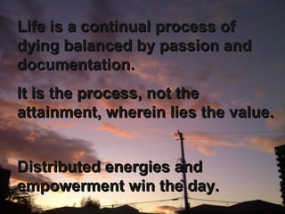 It is the process, not the attainment, wherein lies the value.  Distributed energies and empowerment win the day. Life is a continual process of dying balanced by passion and documentation. 