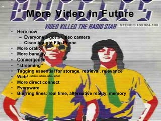 More Video in Future Here now Everyone’s got a video camera Cisco bought Flip Phone More orality More banality Convergence “ streaming” Tagging essential for storage, retrieval, relevance Web 4 - where, when, who, what More direct connect Everyware Blurring lines: real time, alternative reality, memory 
