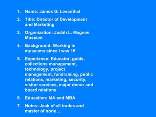 Name: James G. Leventhal Title: Director of Development and Marketing Organization: Judah L. Magnes Museum Background: Working in museums since I was 16 Experience: Educator, guide, collections management, technology, project management, fundraising, public relations, marketing, security, visitor services, major donor and board relations Education: MA and MBA Notes: Jack of all trades and master of none… 