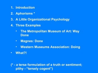 Introduction Aphorisms * A Little Organizational Psychology Three Examples The Metropolitan Museum of Art: Way Done Magnes: Done Western Museums Association: Doing What?! (* - a terse formulation of a truth or sentiment; pithy - “tersely cogent”) 