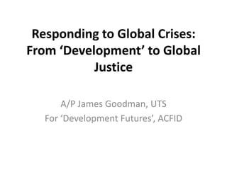 Responding to Global Crises:
From ‘Development’ to Global
Justice
A/P James Goodman, UTS
For ‘Development Futures’, ACFID

 