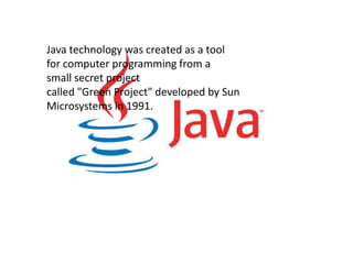 Java technology was created as a tool
for computer programming from a
small secret project
called "Green Project" developed by Sun
Microsystems in 1991.
 