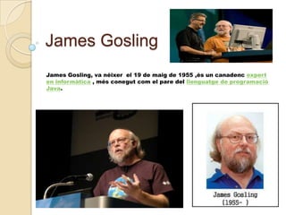 James Gosling
James Gosling, va néixer el 19 de maig de 1955 ,és un canadenc expert
en informàtica , més conegut com el pare del llenguatge de programació
Java.

 