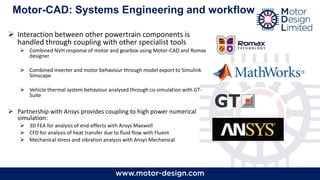 Motor-CAD: Systems Engineering and workflow
➢ Interaction between other powertrain components is
handled through coupling with other specialist tools
➢ Combined NVH response of motor and gearbox using Motor-CAD and Romax
designer
➢ Combined inverter and motor behaviour through model export to Simulink
Simscape
➢ Vehicle thermal system behaviour analysed through co-simulation with GT-
Suite
➢ Partnership with Ansys provides coupling to high power numerical
simulation:
➢ 3D FEA for analysis of end-effects with Ansys Maxwell
➢ CFD for analysis of heat transfer due to fluid flow with Fluent
➢ Mechanical stress and vibration analysis with Ansys Mechanical
 