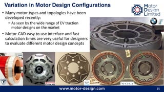 15
Variation in Motor Design Configurations
• Many motor types and topologies have been
developed recently:
• As seen by the wide range of EV traction
motor designs on the market
• Motor-CAD easy to use interface and fast
calculation times are very useful for designers
to evaluate different motor design concepts
 