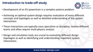 19
Introduction to trade-off study
• Development of an EV powertrain is a complex systems problem
• Achieving an optimal system design requires evaluation of many different
concepts and topologies as well as detailed understanding of the system
interactions
• These interactions are typically cross specialism or discipline, involve different
teams and often require multi-physics analysis
• Design and simulation tools are crucial to evaluating different design
topologies as well as identifying and understanding important system
interactions
 