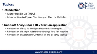2
Topics:
• Introduction
• Motor Design Ltd (MDL)
• Introduction to Power Traction and Electric Vehicles
• Trade-off Analysis for a BEV traction application
• Comparison of PM, IM and Sync traction machine types
• Comparison of hairpin vs stranded windings for a PM machine
• Comparison of water jacket, internal air and oil spray cooling
 