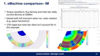28
• Torque waveform, flux density and rotor bar eddy
current density at 350Nm
• Solved with full transient solver inc. rotor rotation
(e.g. space harmonics)
• 17% ripple but rotor bar skew isn’t account for in
this example
1. eMachine comparison– IM
 