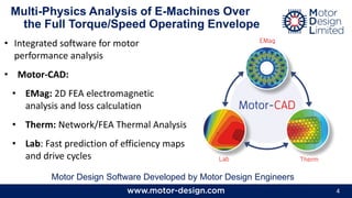 4
• Integrated software for motor
performance analysis
• Motor-CAD:
• EMag: 2D FEA electromagnetic
analysis and loss calculation
• Therm: Network/FEA Thermal Analysis
• Lab: Fast prediction of efficiency maps
and drive cycles
Multi-Physics Analysis of E-Machines Over
the Full Torque/Speed Operating Envelope
Motor Design Software Developed by Motor Design Engineers
 