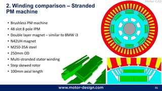 46
• Brushless PM machine
• 48 slot 8 pole IPM
• Double layer magnet – similar to BMW i3
• N42UH magnet
• M250-35A steel
• 250mm OD
• Multi-stranded stator windings
• Step skewed rotor
• 100mm axial length
2. Winding comparison – Stranded
PM machine
 