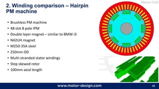 48
• Brushless PM machine
• 48 slot 8 pole IPM
• Double layer magnet – similar to BMW i3
• N42UH magnet
• M250-35A steel
• 250mm OD
• Multi-stranded stator windings
• Step skewed rotor
• 100mm axial length
2. Winding comparison – Hairpin
PM machine
 