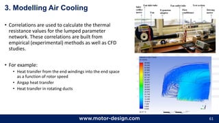 61
3. Modelling Air Cooling
• Correlations are used to calculate the thermal
resistance values for the lumped parameter
network. These correlations are built from
empirical (experimental) methods as well as CFD
studies.
• For example:
• Heat transfer from the end windings into the end space
as a function of rotor speed
• Airgap heat transfer
• Heat transfer in rotating ducts
 