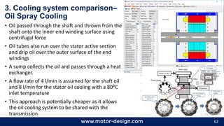 62
3. Cooling system comparison–
Oil Spray Cooling
• Oil passed through the shaft and thrown from the
shaft onto the inner end winding surface using
centrifugal force
• Oil tubes also run over the stator active section
and drip oil over the outer surface of the end
windings
• A sump collects the oil and passes through a heat
exchanger.
• A flow rate of 4 l/min is assumed for the shaft oil
and 8 l/min for the stator oil cooling with a 80⁰C
inlet temperature
• This approach is potentially cheaper as it allows
the oil cooling system to be shared with the
transmission
 