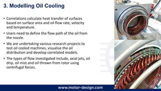 63
3. Modelling Oil Cooling
• Correlations calculate heat transfer of surfaces
based on surface area and oil flow rate, velocity
and temperature.
• Users need to define the flow path of the oil from
the nozzle.
• We are undertaking various research projects to
test oil cooled machines, visualise the oil
distribution and develop correlated models.
• The types of flow investigated include, axial jets, oil
drip, oil mist and oil thrown from rotor using
centrifugal forces.
 
