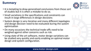 65
Summary
• It is tempting to draw generalised conclusions from these sort
of studies but it is often a mistake to do so.
• Small variations in the specifications and constraints can
result in large differences in design decisions
• System design is very iterative and many different topologies
and design decision need to be evaluated during the system
optimisation
• On many occasions the technical trade-offs need to be
weighed against other concerns such as risk.
• Using state of the art software, motor design variations can
be studied very quickly and easily enabling an optimal motor
design and system configuration.
 