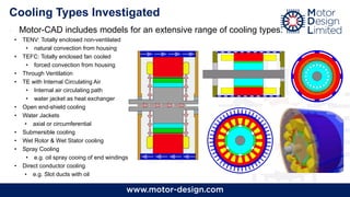 Cooling Types Investigated
• Motor-CAD includes models for an extensive range of cooling types:
• TENV: Totally enclosed non-ventilated
• natural convection from housing
• TEFC: Totally enclosed fan cooled
• forced convection from housing
• Through Ventilation
• TE with Internal Circulating Air
• Internal air circulating path
• water jacket as heat exchanger
• Open end-shield cooling
• Water Jackets
• axial or circumferential
• Submersible cooling
• Wet Rotor & Wet Stator cooling
• Spray Cooling
• e.g. oil spray cooing of end windings
• Direct conductor cooling
• e.g. Slot ducts with oil
 