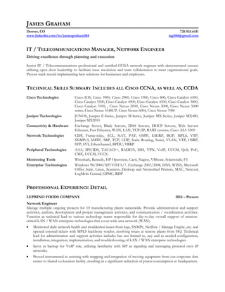 JAMES GRAHAM
Denver, CO 720.924.6411
www.linkedin.com/in/jamesgraham384 jag384@gmail.com
IT / TELECOMMUNICATIONS MANAGER, NETWORK ENGINEER
Driving excellence through planning and execution
Senior IT / Telecommunications professional and certified CCNA network engineer with demonstrated success
utilizing open door leadership to facilitate issue resolution and team collaboration to meet organizational goals.
Proven track record implementing best solutions for businesses and employees.
TECHNICAL SKILLS SUMMARY INCLUDES ALL CISCO CCNA, AS WELL AS, CCDA
Cisco Technologies Cisco IOS, Cisco 3900, Cisco 2900, Cisco 1900, Cisco 800, Cisco Catalyst 6500,
Cisco Catalyst 5500, Cisco Catalyst 4900, Cisco Catalyst 4500, Cisco Catalyst 3000,
Cisco Catalyst 3100, , Cisco Nexus 2000, Cisco Nexus 3000, Cisco Nexus 5000
series, Cisco Nexus 5548UP, Cisco Nexus 6004, Cisco Nexus 7000
Juniper Technologies JUNOS, Juniper E-Series, Juniper M-Series, Juniper MX-Series, Juniper MX480,
Juniper MX2010
Connectivity & Hardware Exchange Server, Blade Servers, DNS Servers, DHCP Servers, Web Servers
Ethernet, Fast Ethernet, WAN, LAN, TCP/IP, RAID systems, Cisco ASA 5500
Network Technologies CDP, Frame-relay, ACL, NAT, PAT, OSPF, EIGRP, BGP, MPLS, VTP,
SNMPv3, SMTP, ARP, TCP, UDP, Static Routing, Sonet, VLAN, VTP, HSRP,
STP, SVI, Etherchannel, BPDU, VRRP
Peripheral Technologies AAA, IPS/IDS, TACACS+, RADIUS, SSH, VPN, VoIP, CUCM, QoS, PoE,
CME, UCCM, UCCX
Monitoring Tools Wireshark, Remedy, HP Openview, Cacti, Nagios, VMware, Solarwinds, F5
Enterprise Technologies Windows 98/2000/XP/VISTA/7, Exchange 2003/2008, DNS, WINS, Microsoft
Office Suite, Linux, Scanners, Desktop and Networked Printers, MAC, Netcool,
LogMeIn Central, GPMC, RDP
PROFESSIONAL EXPERIENCE DETAIL
LEPRINO FOODS COMPANY 2014 – Present
Network Engineer
Manage multiple ongoing projects for 10 manufacturing plants nationwide. Provide administration and support
activities, analysis, development and project management activities, and communication / coordination activities.
Function as technical lead to various technology teams responsible for day-to-day overall support of mission-
critical LAN / WAN enterprise technologies that cover wide area network (WAN).
• Monitored daily network health and troubleshot issues from logs, SNMPc, Netflow / Manage Engine, etc. and
opened external tickets with MPLS backbone vendor, resolving issues at remote plants from HQ. Technical
lead for administration and support activities includes but not limited to, any and as needed configuration,
installation, integration, implementation, and troubleshooting of LAN / WAN enterprise technologies.
• Serve as backup for VoIP role, utilizing familiarity with SIP as signaling and messaging protocol over IP
networks.
• Proved instrumental in assisting with mapping and integration of moving equipment from our corporate data
center to shared co-location facility, resulting in a significant reduction of power consumption at headquarters.
 